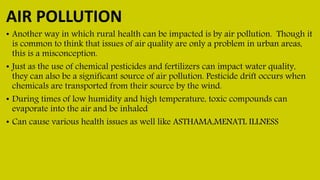 AIR POLLUTION
• Another way in which rural health can be impacted is by air pollution. Though it
is common to think that issues of air quality are only a problem in urban areas,
this is a misconception.
• Just as the use of chemical pesticides and fertilizers can impact water quality,
they can also be a significant source of air pollution. Pesticide drift occurs when
chemicals are transported from their source by the wind.
• During times of low humidity and high temperature, toxic compounds can
evaporate into the air and be inhaled
• Can cause various health issues as well like ASTHAMA,MENATL ILLNESS
 