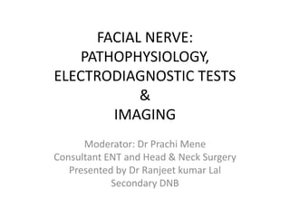 FACIAL NERVE:
PATHOPHYSIOLOGY,
ELECTRODIAGNOSTIC TESTS
&
IMAGING
Moderator: Dr Prachi Mene
Consultant ENT and Head & Neck Surgery
Presented by Dr Ranjeet kumar Lal
Secondary DNB
 