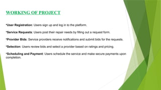 WORKING OF PROJECT
•User Registration: Users sign up and log in to the platform.
•Service Requests: Users post their repair needs by filling out a request form.
•Provider Bids: Service providers receive notifications and submit bids for the requests.
•Selection: Users review bids and select a provider based on ratings and pricing.
•Scheduling and Payment: Users schedule the service and make secure payments upon
completion.
 