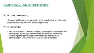 LIMITATION AND FUTURE SCOPE
 LIMITATION OF PROJECT
• Geographical limitations may restrict service availability, and the quality
of services can vary based on individual providers.
 FUTURE SCOPE
• The future scope of "FixItNow" includes expanding service categories and
developing a mobile app to enhance user accessibility. Additionally,
integrating AI for personalized recommendations and improving
communication tools will further enrich the user experience.
 