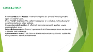CONCLUSION
•Convenient Service Access: "FixItNow" simplifies the process of finding reliable
repair services for users.
•User-Friendly Interface: The platform is designed to be intuitive, making it easy for
users to navigate and utilize features.
•Connection with Providers: It effectively connects users with qualified service
providers in their area.
•Future Enhancements: Ongoing improvements and feature expansions are planned
to enhance user experience.
•Commitment to Quality: The platform is dedicated to fostering trust and satisfaction
among users and service providers alike.
 