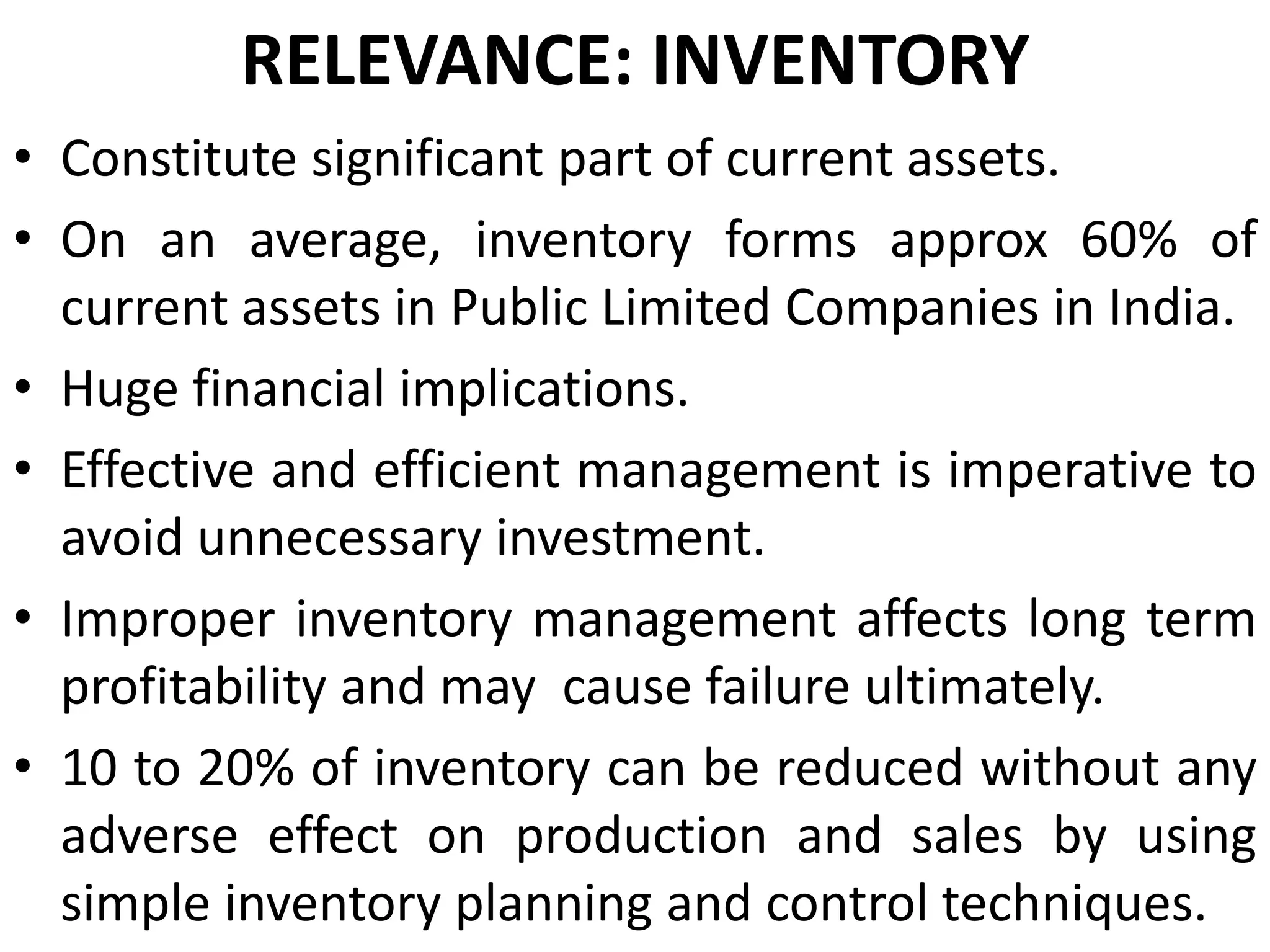 RELEVANCE: INVENTORY
• Constitute significant part of current assets.
• On an average, inventory forms approx 60% of
current assets in Public Limited Companies in India.
• Huge financial implications.
• Effective and efficient management is imperative to
avoid unnecessary investment.
• Improper inventory management affects long term
profitability and may cause failure ultimately.
• 10 to 20% of inventory can be reduced without any
adverse effect on production and sales by using
simple inventory planning and control techniques.

 