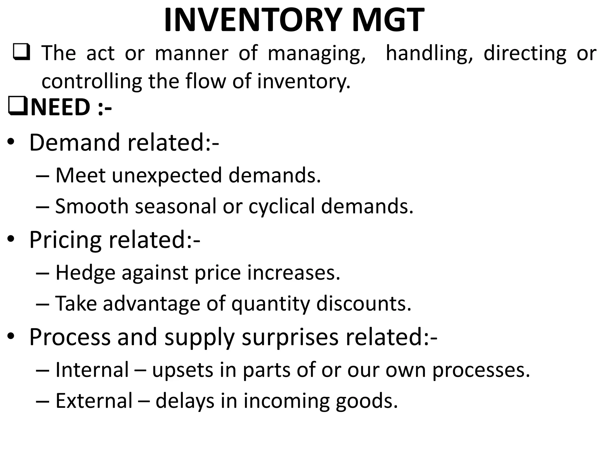 INVENTORY MGT

 The act or manner of managing, handling, directing or
controlling the flow of inventory.

NEED :• Demand related:-

– Meet unexpected demands.
– Smooth seasonal or cyclical demands.

• Pricing related:– Hedge against price increases.
– Take advantage of quantity discounts.

• Process and supply surprises related:– Internal – upsets in parts of or our own processes.
– External – delays in incoming goods.

 