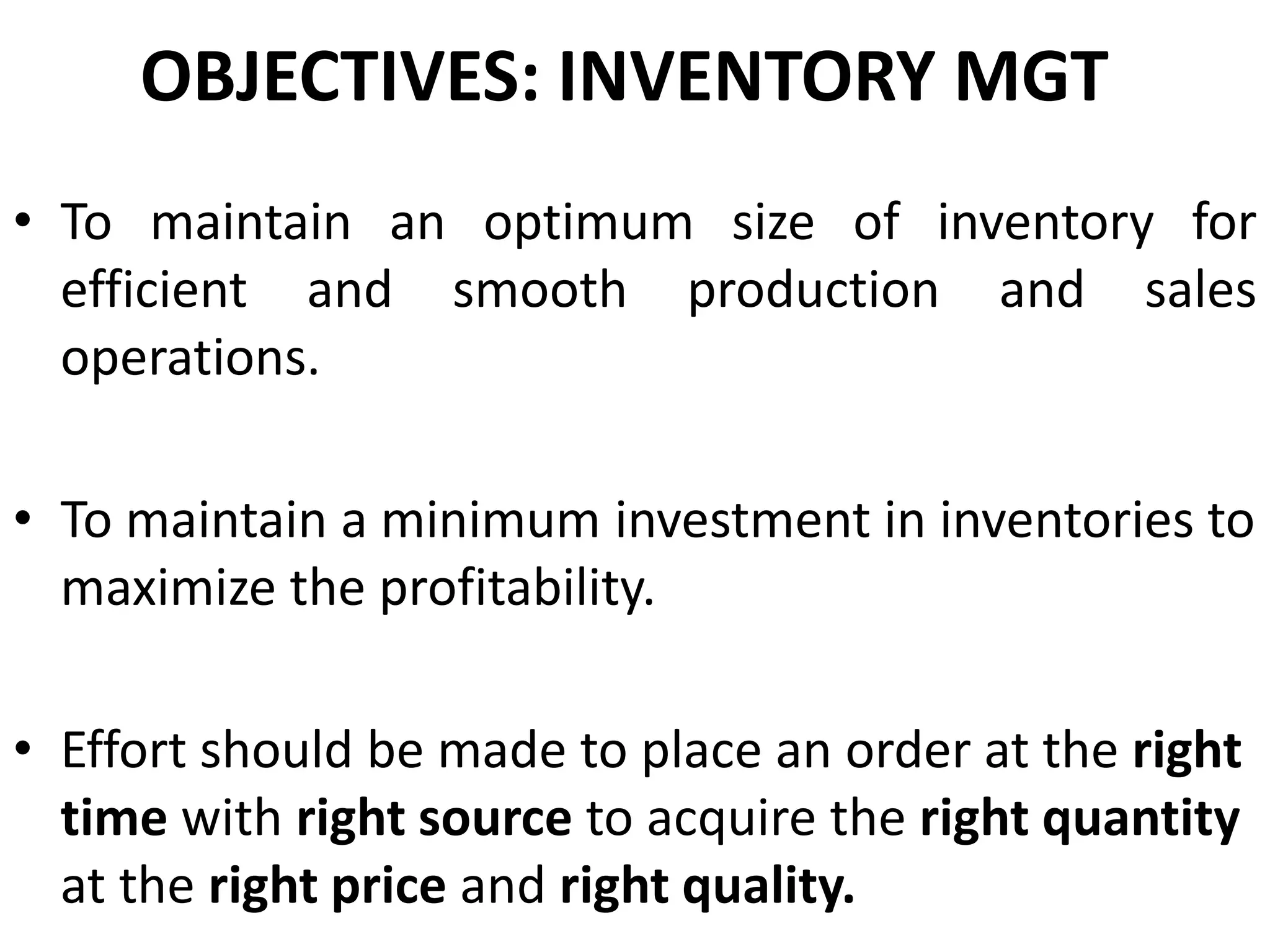 OBJECTIVES: INVENTORY MGT
• To maintain an optimum size of inventory for
efficient and smooth production and sales
operations.
• To maintain a minimum investment in inventories to
maximize the profitability.

• Effort should be made to place an order at the right
time with right source to acquire the right quantity
at the right price and right quality.

 