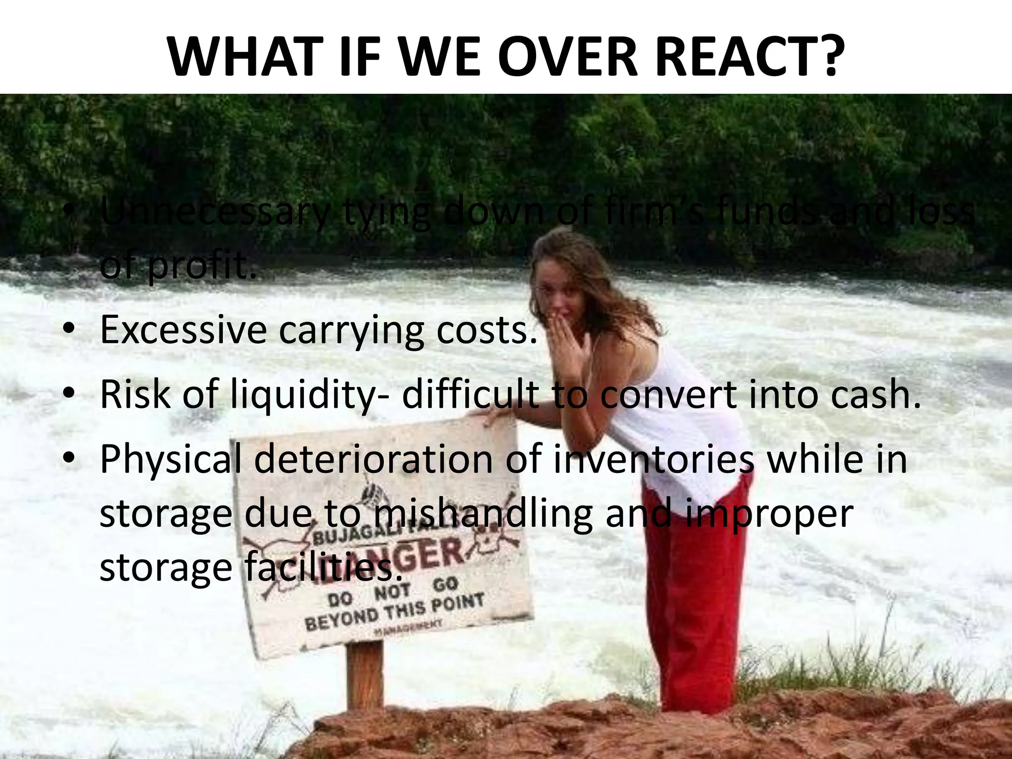 WHAT IF WE OVER REACT?
• Unnecessary tying down of firm’s funds and loss
of profit.
• Excessive carrying costs.
• Risk of liquidity- difficult to convert into cash.
• Physical deterioration of inventories while in
storage due to mishandling and improper
storage facilities.

 