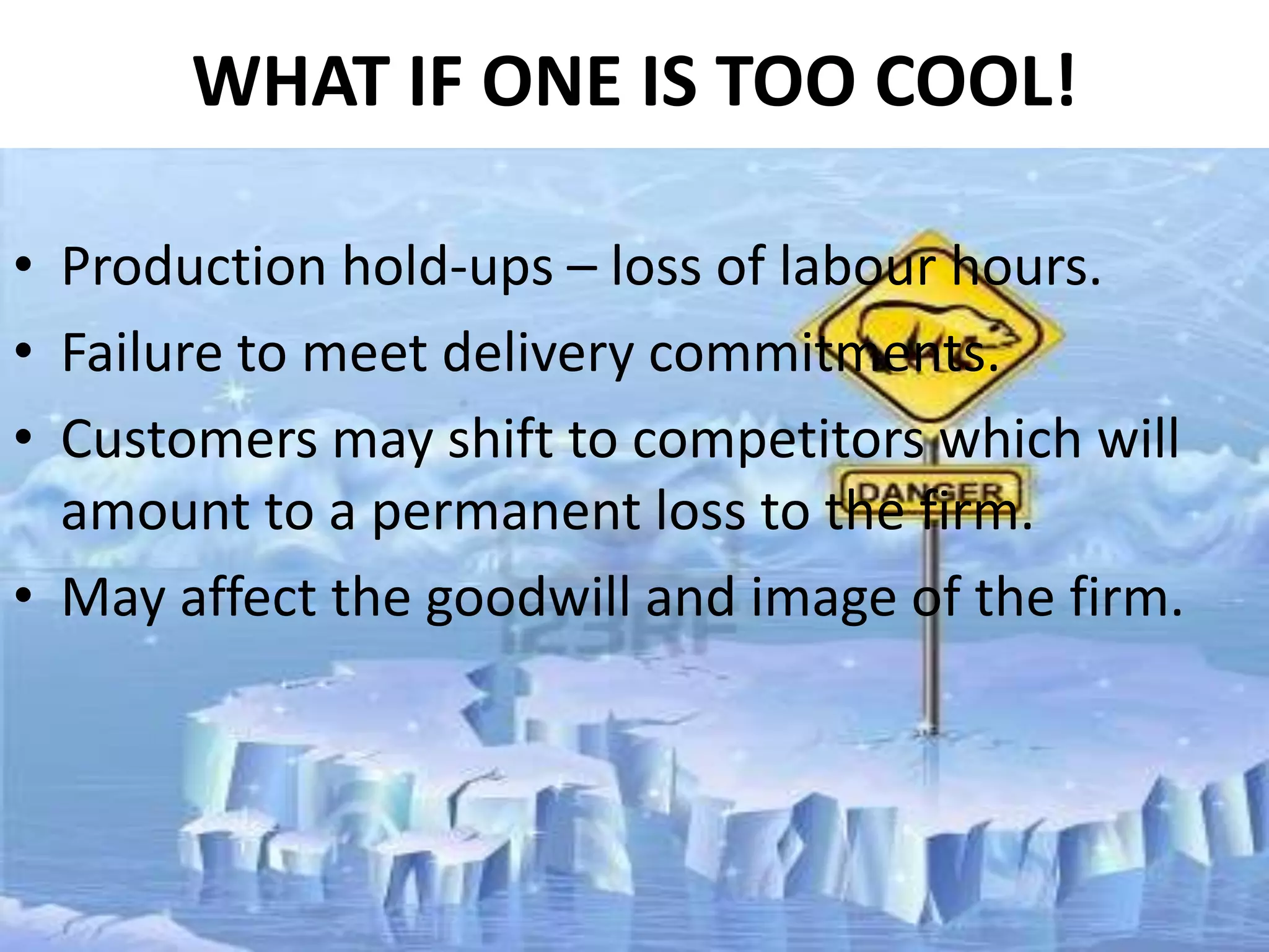 WHAT IF ONE IS TOO COOL!
• Production hold-ups – loss of labour hours.
• Failure to meet delivery commitments.
• Customers may shift to competitors which will
amount to a permanent loss to the firm.
• May affect the goodwill and image of the firm.

 