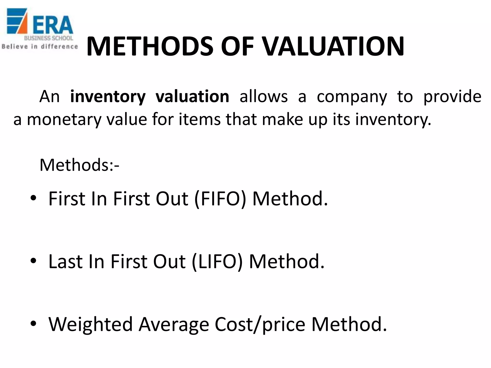 METHODS OF VALUATION
An inventory valuation allows a company to provide
a monetary value for items that make up its inventory.
Methods:-

• First In First Out (FIFO) Method.
• Last In First Out (LIFO) Method.
• Weighted Average Cost/price Method.

 
