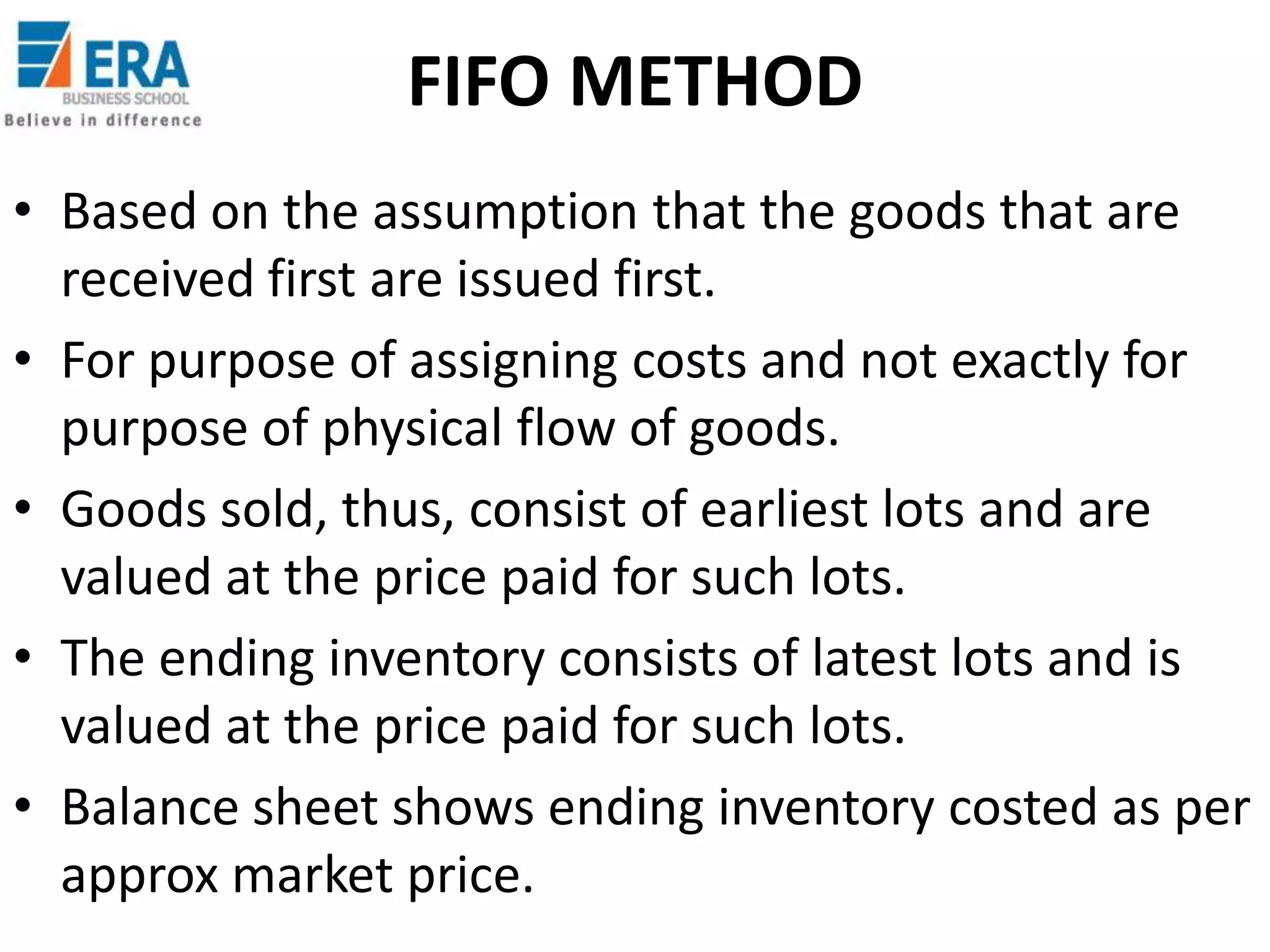 FIFO METHOD
• Based on the assumption that the goods that are
received first are issued first.
• For purpose of assigning costs and not exactly for
purpose of physical flow of goods.
• Goods sold, thus, consist of earliest lots and are
valued at the price paid for such lots.
• The ending inventory consists of latest lots and is
valued at the price paid for such lots.
• Balance sheet shows ending inventory costed as per
approx market price.

 