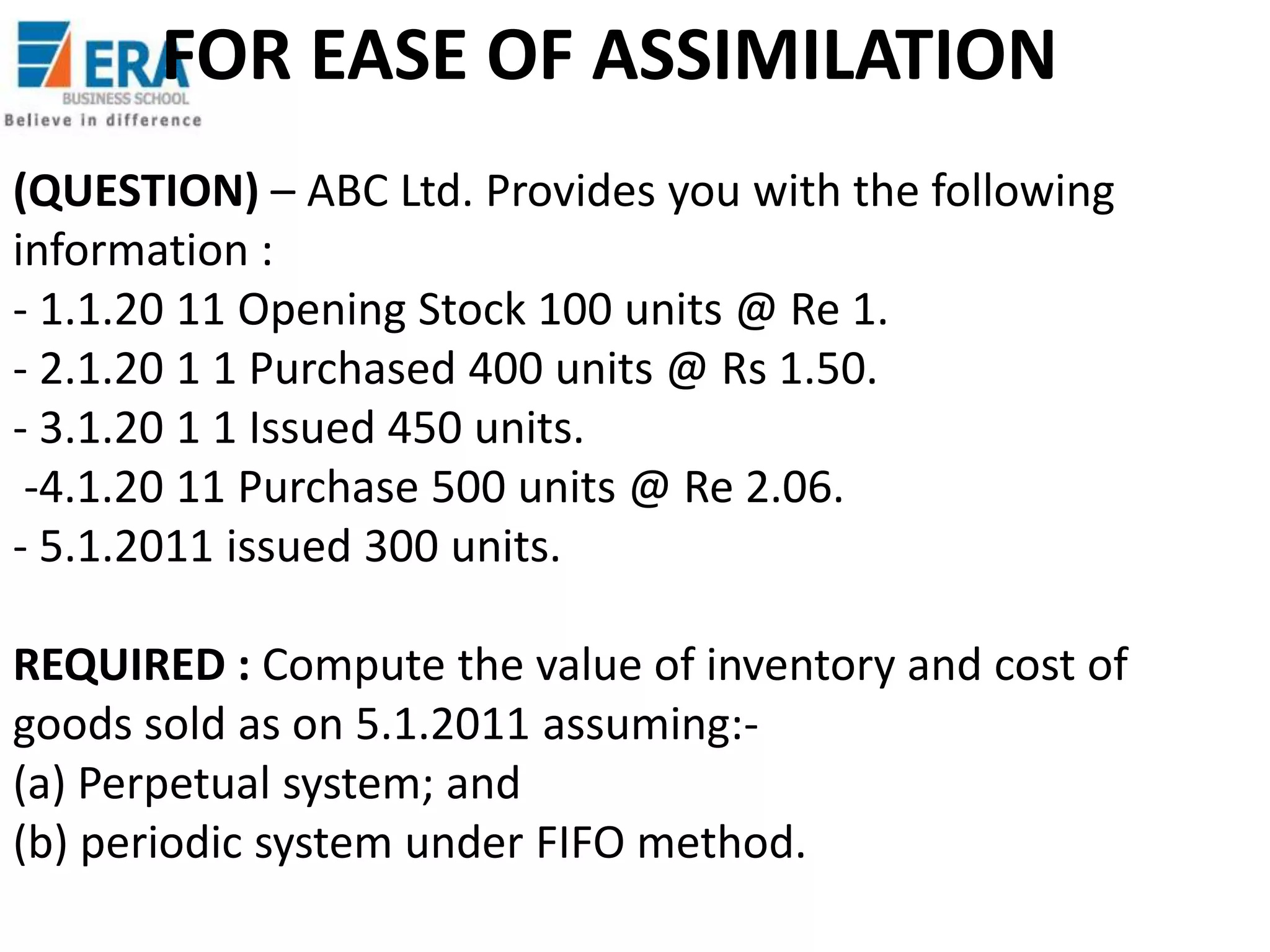 FOR EASE OF ASSIMILATION
(QUESTION) – ABC Ltd. Provides you with the following
information :
- 1.1.20 11 Opening Stock 100 units @ Re 1.
- 2.1.20 1 1 Purchased 400 units @ Rs 1.50.
- 3.1.20 1 1 Issued 450 units.
-4.1.20 11 Purchase 500 units @ Re 2.06.
- 5.1.2011 issued 300 units.
REQUIRED : Compute the value of inventory and cost of
goods sold as on 5.1.2011 assuming:(a) Perpetual system; and
(b) periodic system under FIFO method.

 