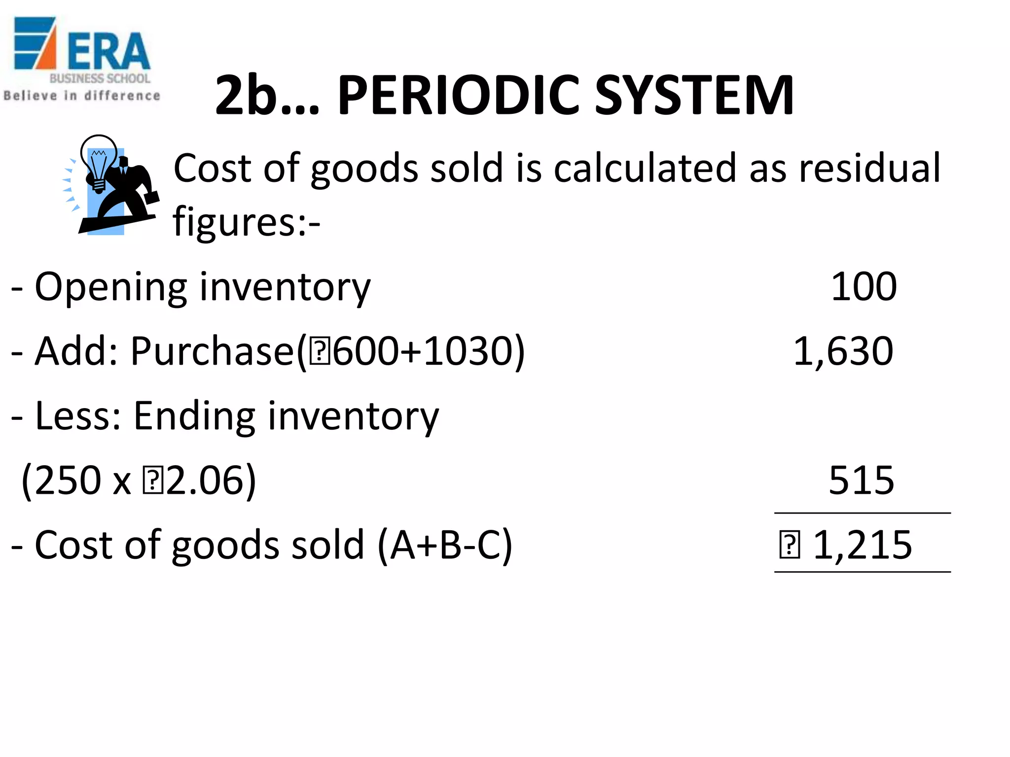 2b… PERIODIC SYSTEM
Cost of goods sold is calculated as residual
figures:- Opening inventory
100
- Add: Purchase(₹
600+1030)
1,630
- Less: Ending inventory
(250 x ₹
2.06)
515
- Cost of goods sold (A+B-C)
₹
1,215

 