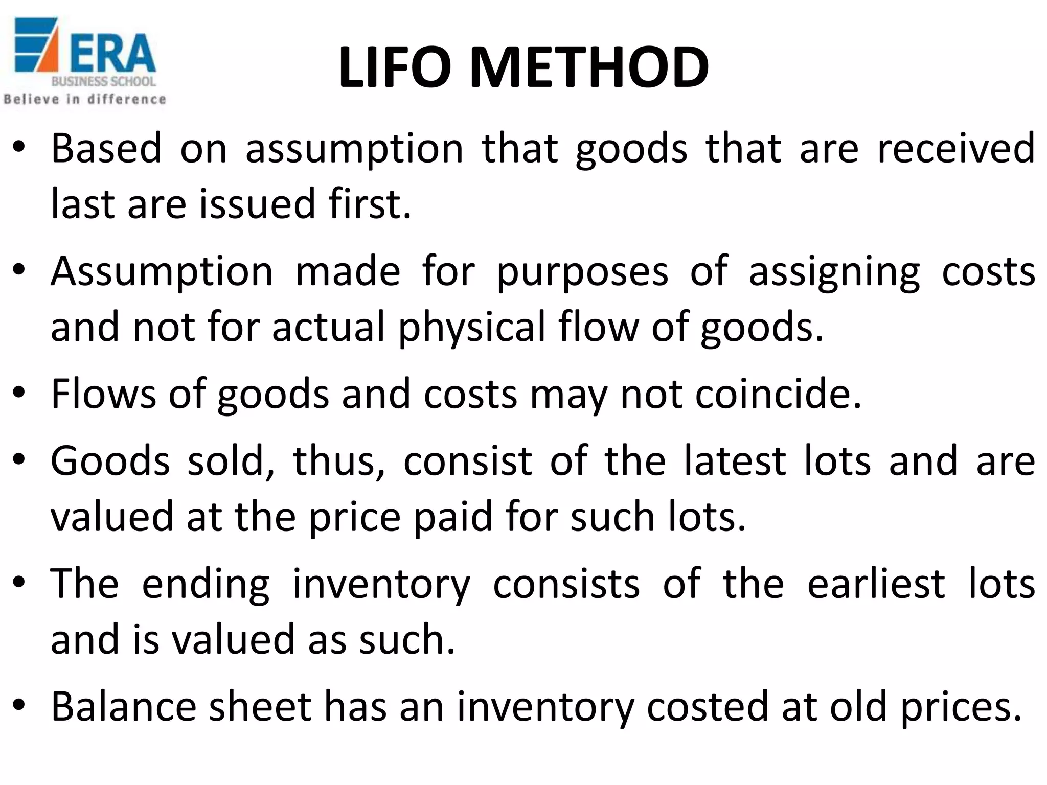 LIFO METHOD
• Based on assumption that goods that are received
last are issued first.
• Assumption made for purposes of assigning costs
and not for actual physical flow of goods.
• Flows of goods and costs may not coincide.
• Goods sold, thus, consist of the latest lots and are
valued at the price paid for such lots.
• The ending inventory consists of the earliest lots
and is valued as such.
• Balance sheet has an inventory costed at old prices.

 