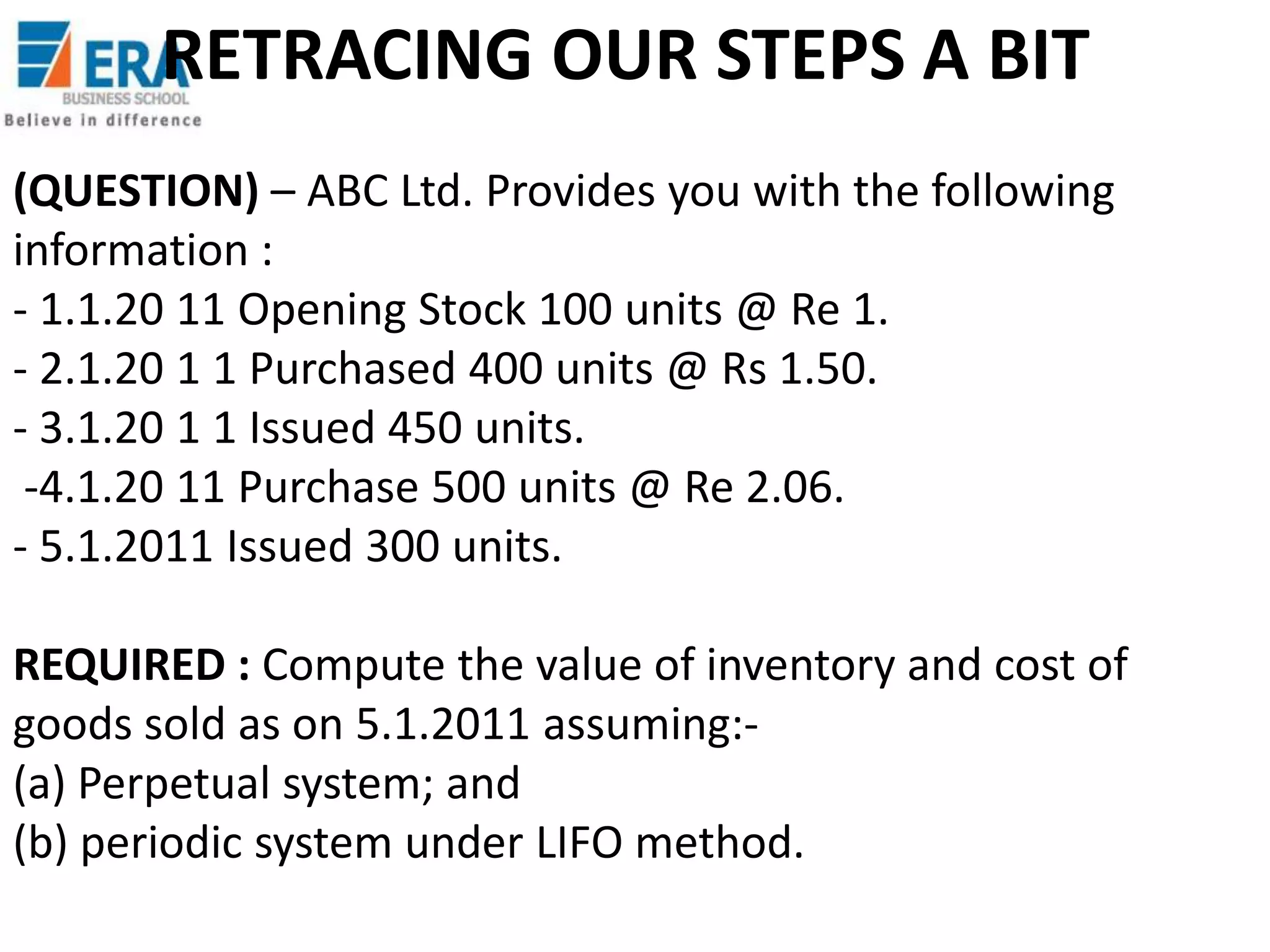 RETRACING OUR STEPS A BIT
(QUESTION) – ABC Ltd. Provides you with the following
information :
- 1.1.20 11 Opening Stock 100 units @ Re 1.
- 2.1.20 1 1 Purchased 400 units @ Rs 1.50.
- 3.1.20 1 1 Issued 450 units.
-4.1.20 11 Purchase 500 units @ Re 2.06.
- 5.1.2011 Issued 300 units.
REQUIRED : Compute the value of inventory and cost of
goods sold as on 5.1.2011 assuming:(a) Perpetual system; and
(b) periodic system under LIFO method.

 