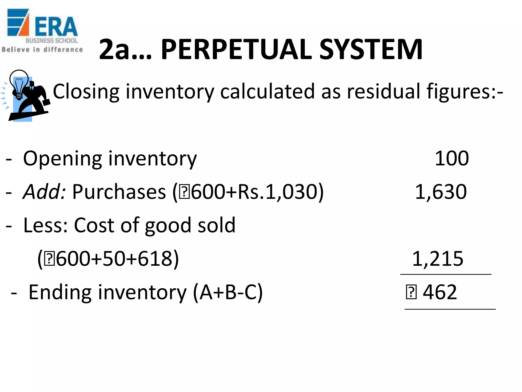 2a… PERPETUAL SYSTEM
Closing inventory calculated as residual figures:- Opening inventory
- Add: Purchases (₹
600+Rs.1,030)
- Less: Cost of good sold
(₹
600+50+618)
- Ending inventory (A+B-C)

100
1,630
1,215
₹
462

 
