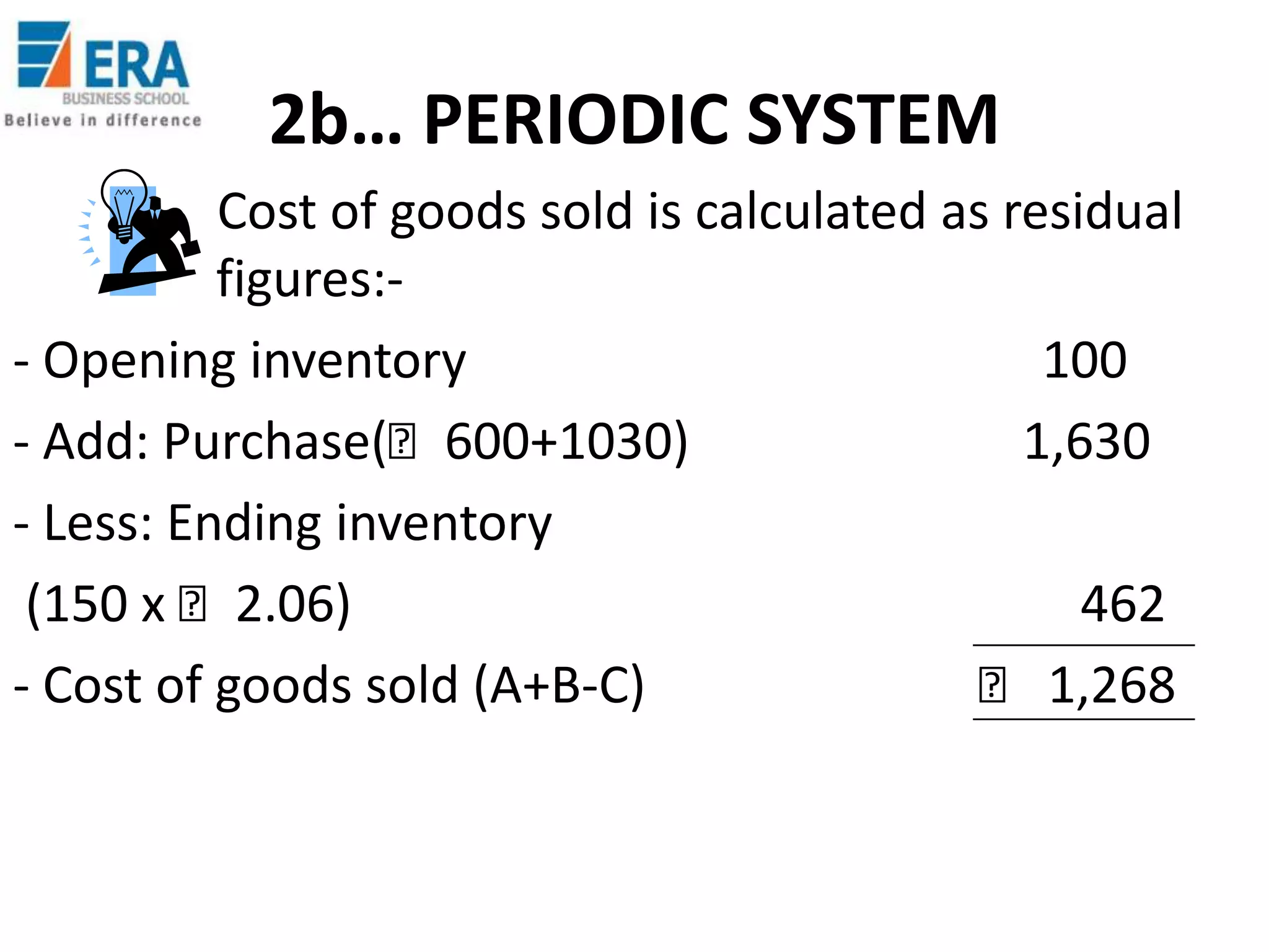 2b… PERIODIC SYSTEM
Cost of goods sold is calculated as residual
figures:- Opening inventory
100
- Add: Purchase(₹600+1030)
1,630
- Less: Ending inventory
(150 x ₹2.06)
462
- Cost of goods sold (A+B-C)
₹ 1,268

 
