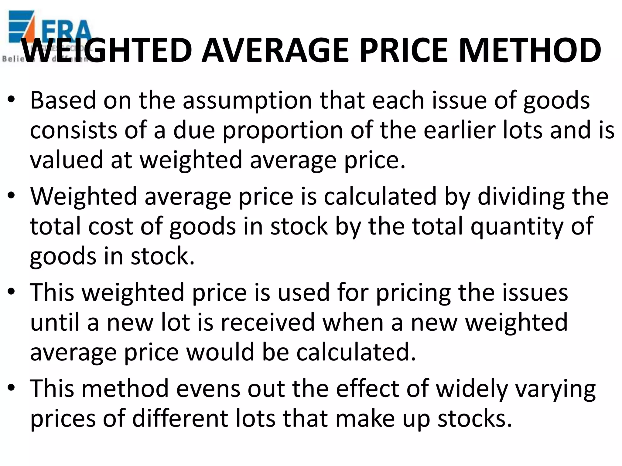 WEIGHTED AVERAGE PRICE METHOD
• Based on the assumption that each issue of goods
consists of a due proportion of the earlier lots and is
valued at weighted average price.
• Weighted average price is calculated by dividing the
total cost of goods in stock by the total quantity of
goods in stock.
• This weighted price is used for pricing the issues
until a new lot is received when a new weighted
average price would be calculated.
• This method evens out the effect of widely varying
prices of different lots that make up stocks.

 