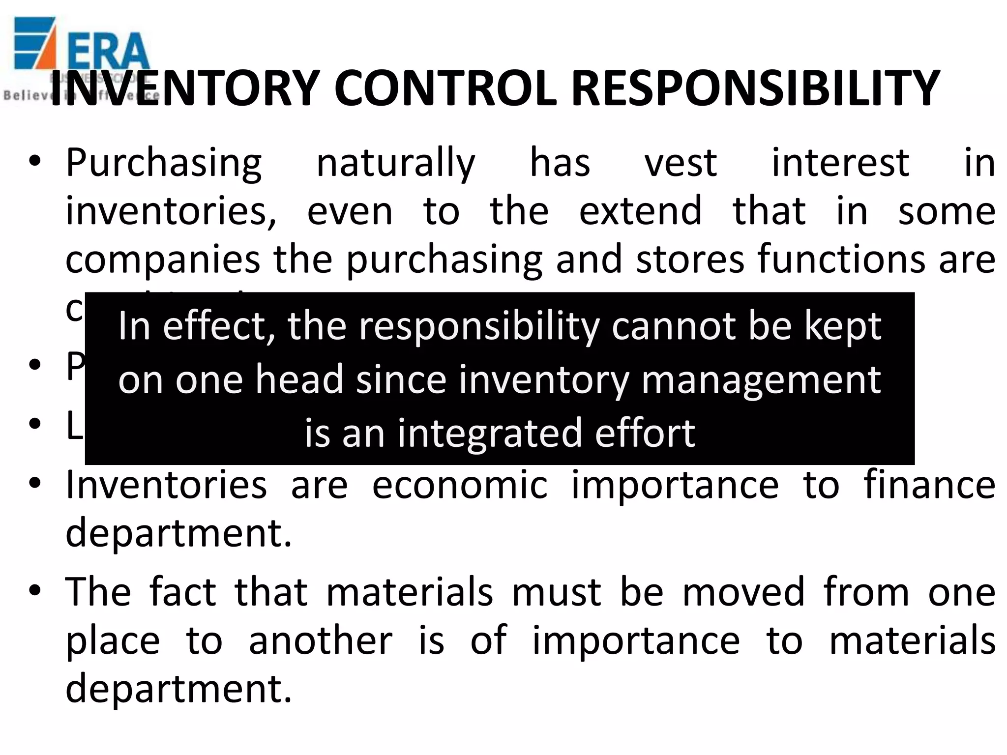 INVENTORY CONTROL RESPONSIBILITY
• Purchasing naturally has vest interest in
inventories, even to the extend that in some
companies the purchasing and stores functions are
combined. the responsibility cannot be kept
In effect,
• Production looks after the workmanagement
on one head since inventory in progress.
• Logistics plays a major role ineffort
is an integrated inventory control
• Inventories are economic importance to finance
department.
• The fact that materials must be moved from one
place to another is of importance to materials
department.

 
