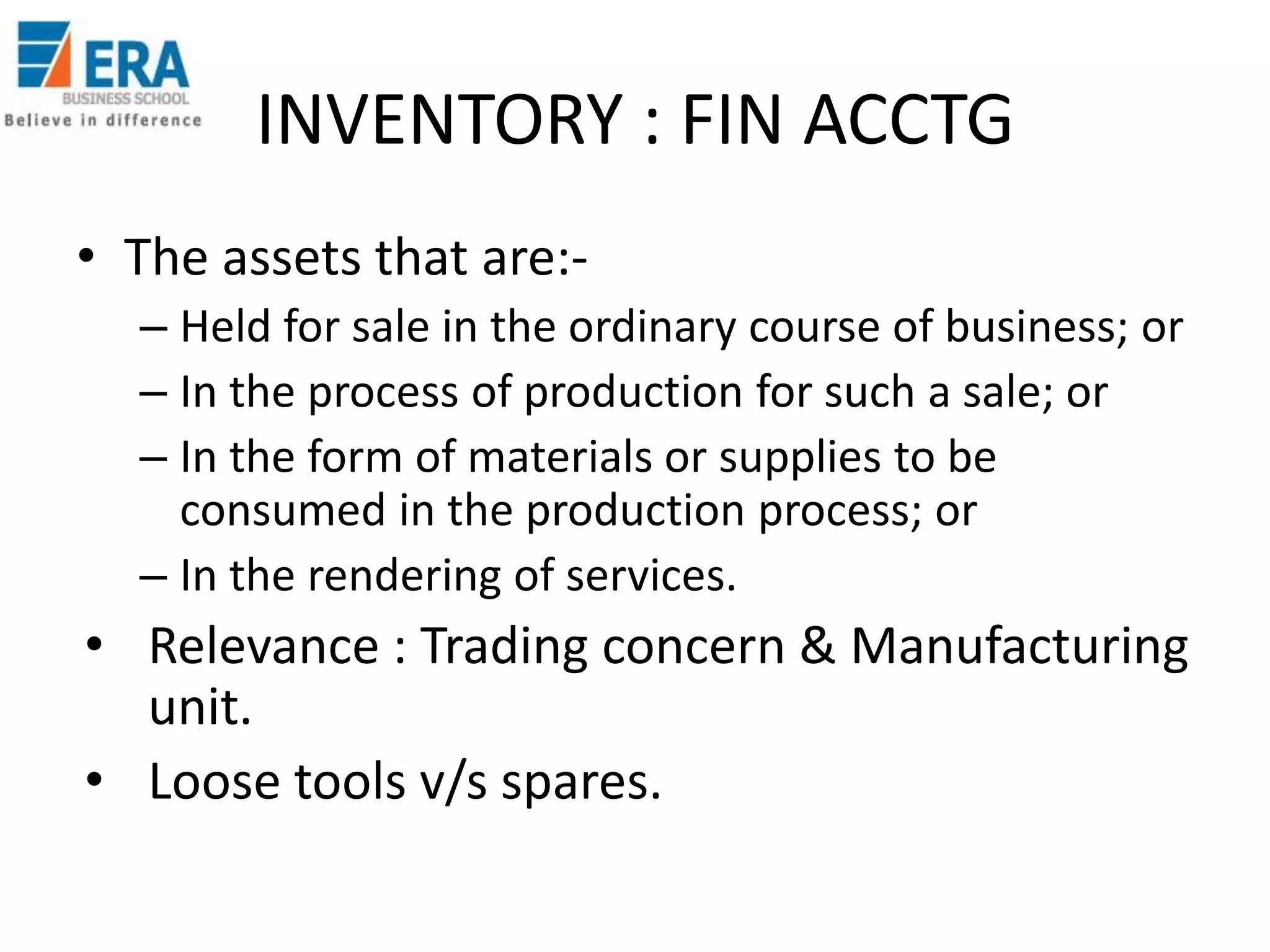 INVENTORY : FIN ACCTG
• The assets that are:– Held for sale in the ordinary course of business; or
– In the process of production for such a sale; or
– In the form of materials or supplies to be
consumed in the production process; or
– In the rendering of services.

• Relevance : Trading concern & Manufacturing
unit.
• Loose tools v/s spares.

 