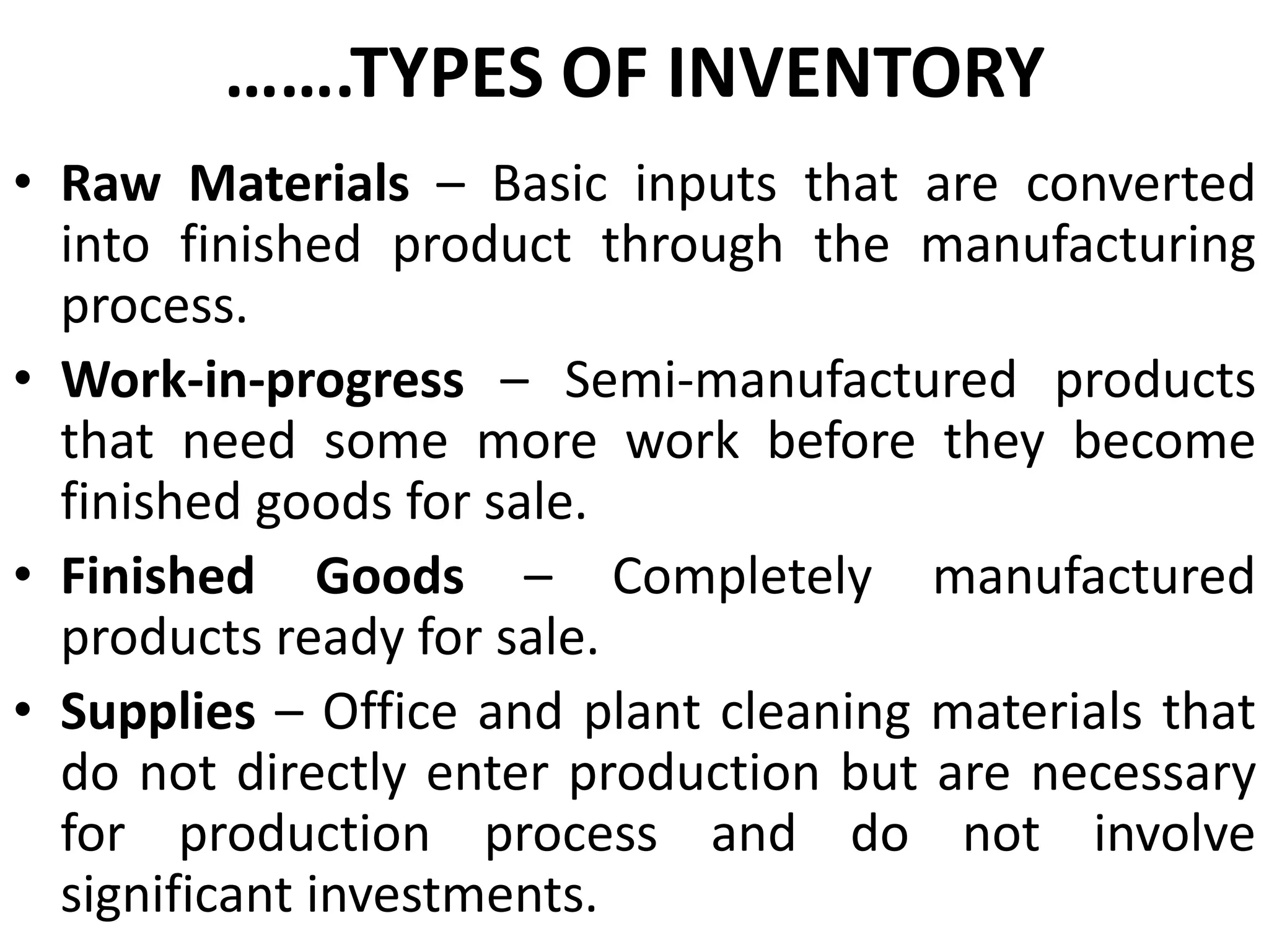 …….TYPES OF INVENTORY
• Raw Materials – Basic inputs that are converted
into finished product through the manufacturing
process.
• Work-in-progress – Semi-manufactured products
that need some more work before they become
finished goods for sale.
• Finished Goods – Completely manufactured
products ready for sale.
• Supplies – Office and plant cleaning materials that
do not directly enter production but are necessary
for production process and do not involve
significant investments.

 