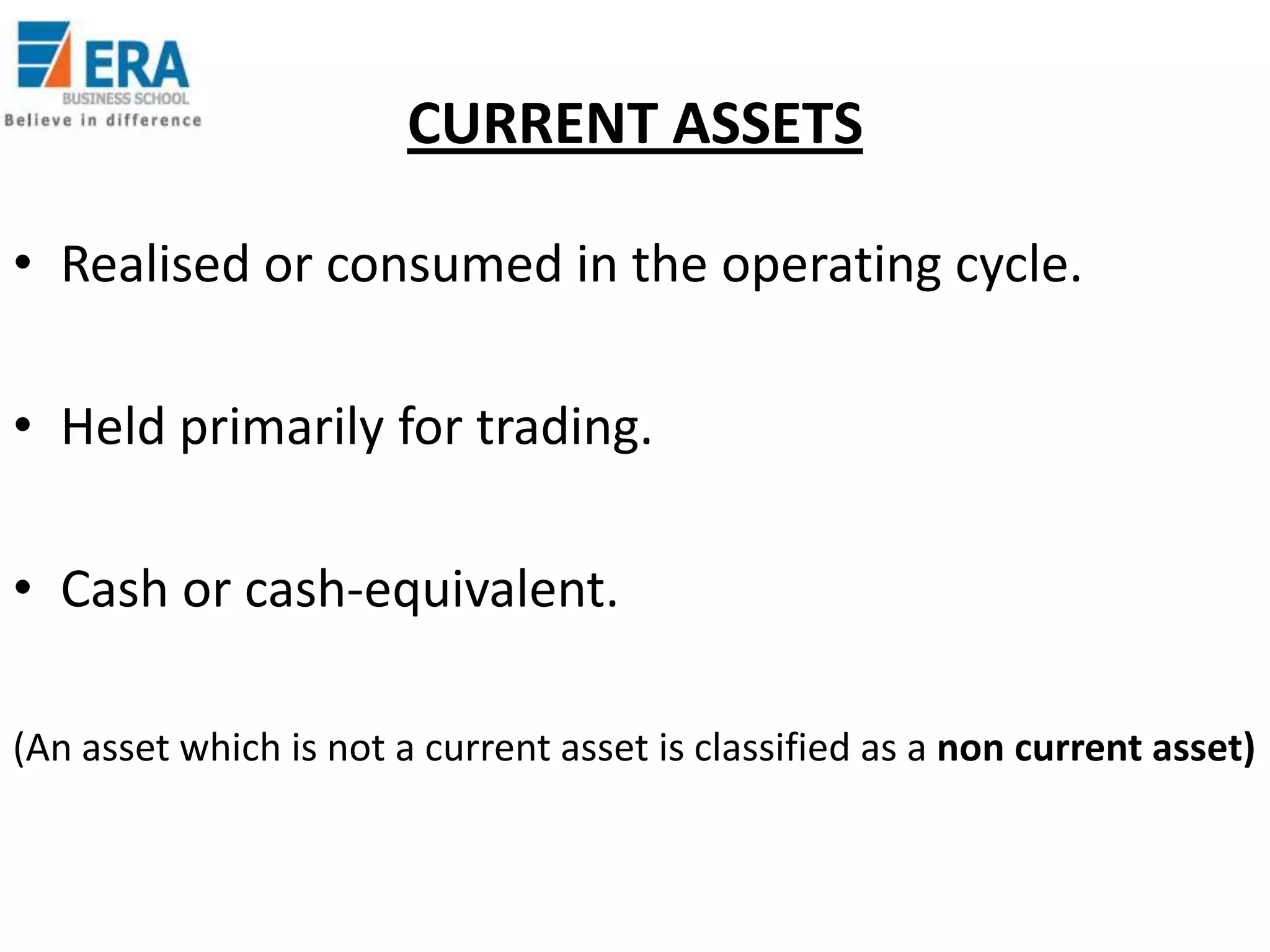 CURRENT ASSETS
• Realised or consumed in the operating cycle.
• Held primarily for trading.
• Cash or cash-equivalent.
(An asset which is not a current asset is classified as a non current asset)

 