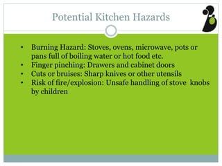 Potential Kitchen Hazards
• Burning Hazard: Stoves, ovens, microwave, pots or
pans full of boiling water or hot food etc.
• Finger pinching: Drawers and cabinet doors
• Cuts or bruises: Sharp knives or other utensils
• Risk of fire/explosion: Unsafe handling of stove knobs
by children
 