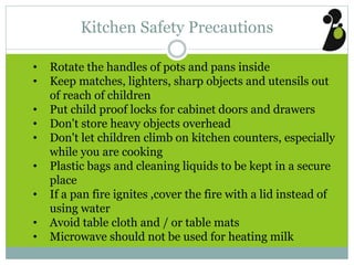 Kitchen Safety Precautions
• Rotate the handles of pots and pans inside
• Keep matches, lighters, sharp objects and utensils out
of reach of children
• Put child proof locks for cabinet doors and drawers
• Don't store heavy objects overhead
• Don't let children climb on kitchen counters, especially
while you are cooking
• Plastic bags and cleaning liquids to be kept in a secure
place
• If a pan fire ignites ,cover the fire with a lid instead of
using water
• Avoid table cloth and / or table mats
• Microwave should not be used for heating milk
 