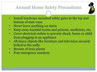 Around Home Safety Precautions
• Install hardware mounted safety gates at the top and
bottom of stair-case.
• Never leave anything on stairs
• Keep away harmful toxins and poisons, medicines, etc.
• Cover electrical outlets to prevent shock, burns or child
from plugging in an appliance
• All heavy objects like furniture and television securely
bolted to the walls
• Beware of toxic plants
• Post emergency numbers
 