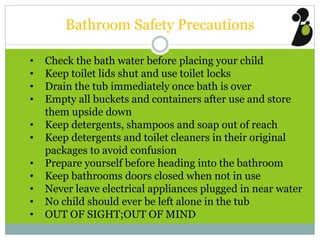 Bathroom Safety Precautions
• Check the bath water before placing your child
• Keep toilet lids shut and use toilet locks
• Drain the tub immediately once bath is over
• Empty all buckets and containers after use and store
them upside down
• Keep detergents, shampoos and soap out of reach
• Keep detergents and toilet cleaners in their original
packages to avoid confusion
• Prepare yourself before heading into the bathroom
• Keep bathrooms doors closed when not in use
• Never leave electrical appliances plugged in near water
• No child should ever be left alone in the tub
• OUT OF SIGHT;OUT OF MIND
 
