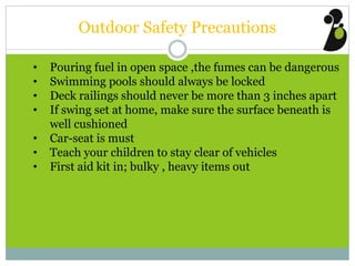 Outdoor Safety Precautions
• Pouring fuel in open space ,the fumes can be dangerous
• Swimming pools should always be locked
• Deck railings should never be more than 3 inches apart
• If swing set at home, make sure the surface beneath is
well cushioned
• Car-seat is must
• Teach your children to stay clear of vehicles
• First aid kit in; bulky , heavy items out
 