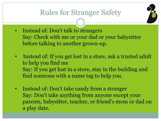 Rules for Stranger Safety
• Instead of: Don't talk to strangers
Say: Check with me or your dad or your babysitter
before talking to another grown-up.
• Instead of: If you get lost in a store, ask a trusted adult
to help you find me
Say: If you get lost in a store, stay in the building and
find someone with a name tag to help you.
• Instead of: Don't take candy from a stranger
Say: Don't take anything from anyone except your
parents, babysitter, teacher, or friend's mom or dad on
a play date.
 