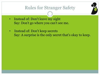 Rules for Stranger Safety
• Instead of: Don't leave my sight
Say: Don't go where you can't see me.
• Instead of: Don't keep secrets
Say: A surprise is the only secret that's okay to keep.
 