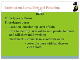 Basic tips on Burns, Bites and Poisoning
Burns
Three types of Burns:
First-degree burns
1. Location : involve top layer of skin
2. How to identify: skin will be red, painful to touch
and will show mild swelling
3. Treatment: - immerse in cool fresh water
- cover the burn with bandage or
clean cloth
 