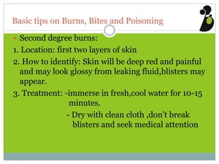 Basic tips on Burns, Bites and Poisoning
 Second degree burns:
1. Location: first two layers of skin
2. How to identify: Skin will be deep red and painful
and may look glossy from leaking fluid,blisters may
appear.
3. Treatment: -immerse in fresh,cool water for 10-15
minutes.
- Dry with clean cloth ,don’t break
blisters and seek medical attention
 