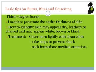 Basic tips on Burns, Bites and Poisoning
Third –degree burns
1.Location: penetrate the entire thickness of skin
2.How to identify: skin may appear dry, leathery or
charred and may appear white, brown or black
3.Treatment: - Cover burn lightly with clean cloth
- take steps to prevent shock
- seek immediate medical attention.
 
