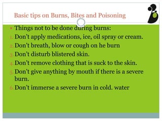 Basic tips on Burns, Bites and Poisoning
 Things not to be done during burns:
1. Don’t apply medications, ice, oil spray or cream.
2.Don’t breath, blow or cough on he burn
3.Don’t disturb blistered skin.
4.Don’t remove clothing that is suck to the skin.
5.Don’t give anything by mouth if there is a severe
burn.
6.Don’t immerse a severe burn in cold. water
 