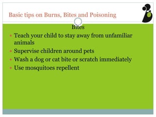 Basic tips on Burns, Bites and Poisoning
Bites
 Teach your child to stay away from unfamiliar
animals
 Supervise children around pets
 Wash a dog or cat bite or scratch immediately
 Use mosquitoes repellent
 