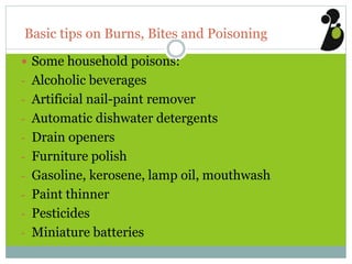 Basic tips on Burns, Bites and Poisoning
 Some household poisons:
- Alcoholic beverages
- Artificial nail-paint remover
- Automatic dishwater detergents
- Drain openers
- Furniture polish
- Gasoline, kerosene, lamp oil, mouthwash
- Paint thinner
- Pesticides
- Miniature batteries
 