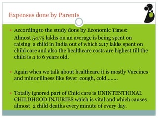 Expenses done by Parents
 According to the study done by Economic Times:
Almost 54.75 lakhs on an average is being spent on
raising a child in India out of which 2.17 lakhs spent on
child care and also the healthcare costs are highest till the
child is 4 to 6 years old.
 Again when we talk about healthcare it is mostly Vaccines
and minor illness like fever ,cough, cold……..
 Totally ignored part of Child care is UNINTENTIONAL
CHILDHOOD INJURIES which is vital and which causes
almost 2 child deaths every minute of every day.
 