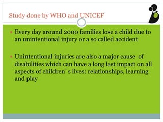 Study done by WHO and UNICEF
 Every day around 2000 families lose a child due to
an unintentional injury or a so called accident
 Unintentional injuries are also a major cause of
disabilities which can have a long last impact on all
aspects of children’s lives: relationships, learning
and play
 