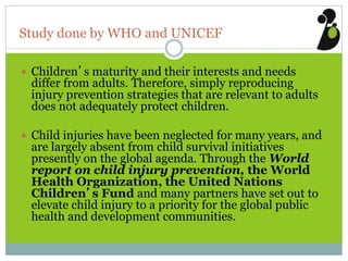 Study done by WHO and UNICEF
 Children’s maturity and their interests and needs
differ from adults. Therefore, simply reproducing
injury prevention strategies that are relevant to adults
does not adequately protect children.
 Child injuries have been neglected for many years, and
are largely absent from child survival initiatives
presently on the global agenda. Through the World
report on child injury prevention, the World
Health Organization, the United Nations
Children’s Fund and many partners have set out to
elevate child injury to a priority for the global public
health and development communities.
 