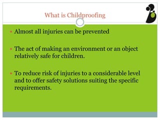 What is Childproofing
 Almost all injuries can be prevented
 The act of making an environment or an object
relatively safe for children.
 To reduce risk of injuries to a considerable level
and to offer safety solutions suiting the specific
requirements.
 