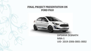 FINAL PROJECT PRESENTATION ON
FORD FIGO
DIPSIKHA DEBNATH
MBA-1
UID- 2019-2006-0001-0002
 