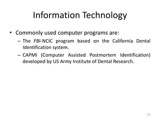 Information Technology
• Commonly used computer programs are:
– The FBI-NCIC program based on the California Dental
Identification system.
– CAPMI (Computer Assisted Postmortem Identification)
developed by US Army Institute of Dental Research.
116
 