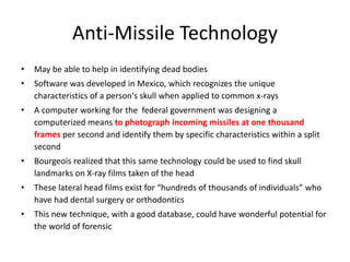 Anti-Missile Technology
• May be able to help in identifying dead bodies
• Software was developed in Mexico, which recognizes the unique
characteristics of a person's skull when applied to common x-rays
• A computer working for the federal government was designing a
computerized means to photograph incoming missiles at one thousand
frames per second and identify them by specific characteristics within a split
second
• Bourgeois realized that this same technology could be used to find skull
landmarks on X-ray films taken of the head
• These lateral head films exist for “hundreds of thousands of individuals” who
have had dental surgery or orthodontics
• This new technique, with a good database, could have wonderful potential for
the world of forensic
 