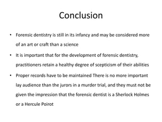 Conclusion
• Forensic dentistry is still in its infancy and may be considered more
of an art or craft than a science
• It is important that for the development of forensic dentistry,
practitioners retain a healthy degree of scepticism of their abilities
• Proper records have to be maintained There is no more important
lay audience than the jurors in a murder trial, and they must not be
given the impression that the forensic dentist is a Sherlock Holmes
or a Hercule Poirot
 