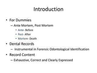 Introduction
• For Dummies
– Ante Mortem, Post Mortem
• Ante- Before
• Post- After
• Mortem- Death
• Dental Records
– Instrumental in Forensic Odontological Identification
• Record Content
– Exhaustive, Correct and Clearly Expressed
 