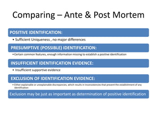 Comparing – Ante & Post Mortem
POSITIVE IDENTIFICATION:
• Sufficient Uniqueness , no major differences
PRESUMPTIVE (POSSIBLE) IDENTIFICATION:
•Certain common features, enough information missing to establish a positive identification
INSUFFICIENT IDENTIFICATION EVIDENCE:
• Insufficient supportive evidence
EXCLUSION OF IDENTIFICATION EVIDENCE:
• Either explainable or unexplainable discrepancies, which results in inconsistencies that prevent the establishment of any
identification
Exclusion may be just as important as determination of positive identification
 