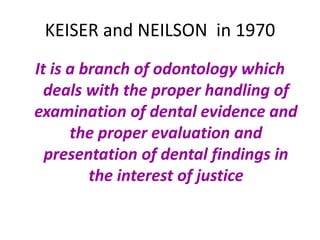KEISER and NEILSON in 1970
It is a branch of odontology which
deals with the proper handling of
examination of dental evidence and
the proper evaluation and
presentation of dental findings in
the interest of justice
 