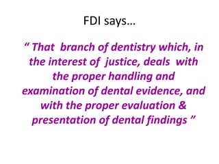 FDI says…
“ That branch of dentistry which, in
the interest of justice, deals with
the proper handling and
examination of dental evidence, and
with the proper evaluation &
presentation of dental findings ”
 