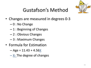 • Changes are measured in degrees 0-3
– 0 : No Change
– 1 : Beginning of Changes
– 2 : Obvious Changes
– 3 : Maximum Changes
• Formula for Estimation
– Age = 11.43 + 4.56X
– X- The degree of changes
53
Gustafson’s Method
 