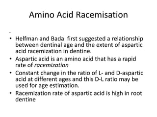 Amino Acid Racemisation
.
• Helfman and Bada first suggested a relationship
between dentinal age and the extent of aspartic
acid racemization in dentine.
• Aspartic acid is an amino acid that has a rapid
rate of racemization
• Constant change in the ratio of L- and D-aspartic
acid at different ages and this D-L ratio may be
used for age estimation.
• Racemization rate of aspartic acid is high in root
dentine
 